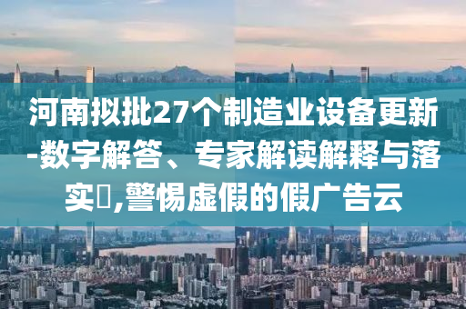 河南擬批27個(gè)制造業(yè)設(shè)備更新-數(shù)字解答、專家解讀解釋與落實(shí)?,警惕虛假的假?gòu)V告云