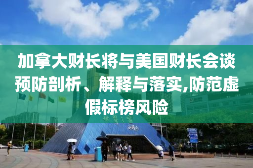 加拿大財(cái)長(zhǎng)將與美國(guó)財(cái)長(zhǎng)會(huì)談?lì)A(yù)防剖析、解釋與落實(shí),防范虛假標(biāo)榜風(fēng)險(xiǎn)