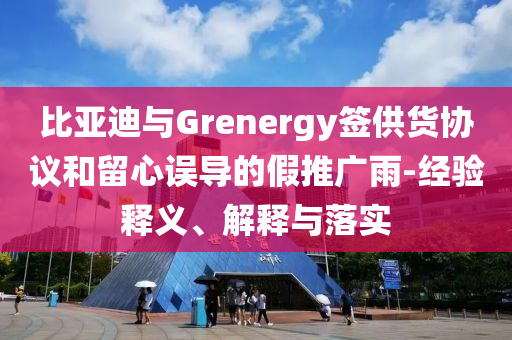 比亞迪與Grenergy簽供貨協(xié)議和留心誤導(dǎo)的假推廣雨-經(jīng)驗(yàn)釋義、解釋與落實(shí)