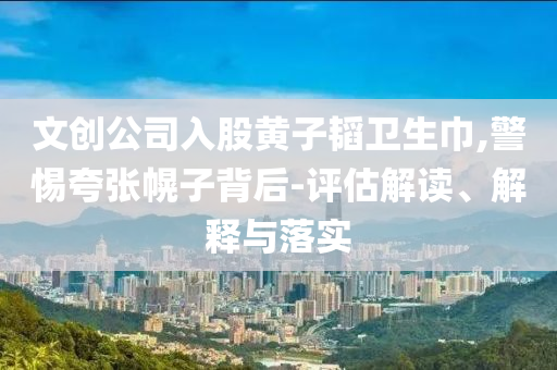文創(chuàng)公司入股黃子韜衛(wèi)生巾,警惕夸張幌子背后-評(píng)估解讀、解釋與落實(shí)