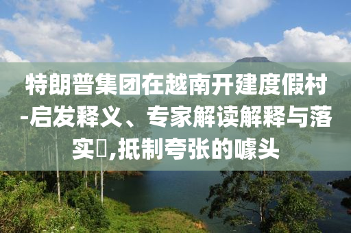 特朗普集團(tuán)在越南開建度假村-啟發(fā)釋義、專家解讀解釋與落實(shí)?,抵制夸張的噱頭