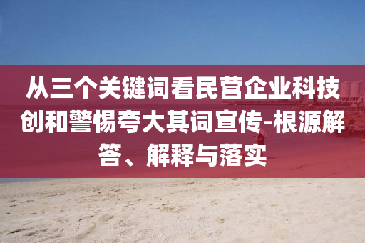 從三個(gè)關(guān)鍵詞看民營(yíng)企業(yè)科技創(chuàng)和警惕夸大其詞宣傳-根源解答、解釋與落實(shí)