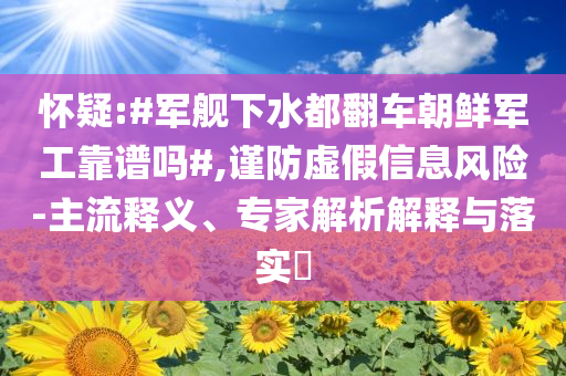 懷疑:#軍艦下水都翻車朝鮮軍工靠譜嗎#,謹防虛假信息風(fēng)險-主流釋義、專家解析解釋與落實?