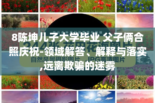 8陳坤兒子大學(xué)畢業(yè) 父子倆合照慶祝-領(lǐng)域解答、解釋與落實,遠離欺騙的迷霧