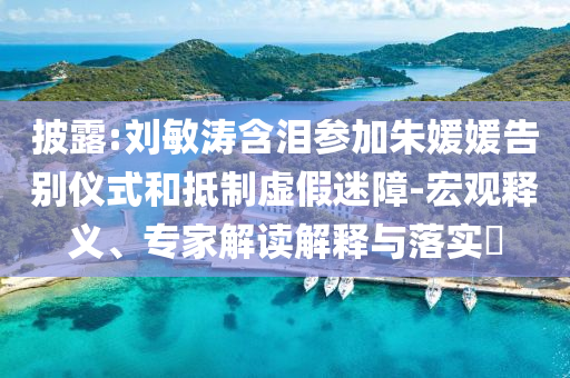 披露:劉敏濤含淚參加朱媛媛告別儀式和抵制虛假迷障-宏觀釋義、專家解讀解釋與落實?