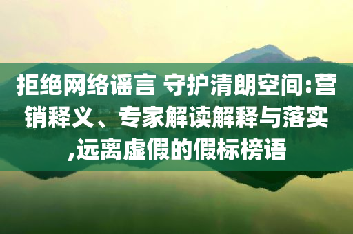 拒絕網(wǎng)絡(luò)謠言 守護清朗空間:營銷釋義、專家解讀解釋與落實,遠離虛假的假標榜語