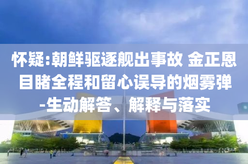 懷疑:朝鮮驅(qū)逐艦出事故 金正恩目睹全程和留心誤導(dǎo)的煙霧彈-生動解答、解釋與落實