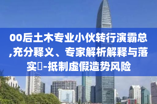 00后土木專業(yè)小伙轉(zhuǎn)行演霸總,充分釋義、專家解析解釋與落實?-抵制虛假造勢風(fēng)險