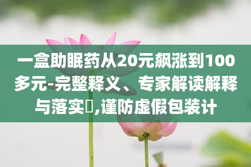一盒助眠藥從20元飆漲到100多元-完整釋義、專家解讀解釋與落實?,謹防虛假包裝計
