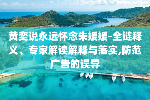 黃奕說永遠懷念朱媛媛-全鏈釋義、專家解讀解釋與落實,防范廣告的誤導(dǎo)
