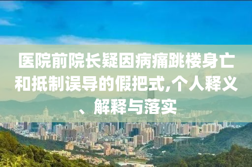 醫(yī)院前院長疑因病痛跳樓身亡和抵制誤導(dǎo)的假把式,個人釋義、解釋與落實
