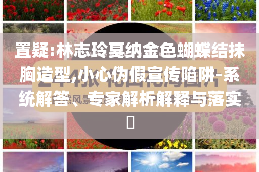 置疑:林志玲戛納金色蝴蝶結(jié)抹胸造型,小心偽假宣傳陷阱-系統(tǒng)解答、專家解析解釋與落實?