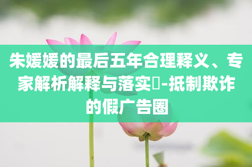 朱媛媛的最后五年合理釋義、專家解析解釋與落實?-抵制欺詐的假廣告圈