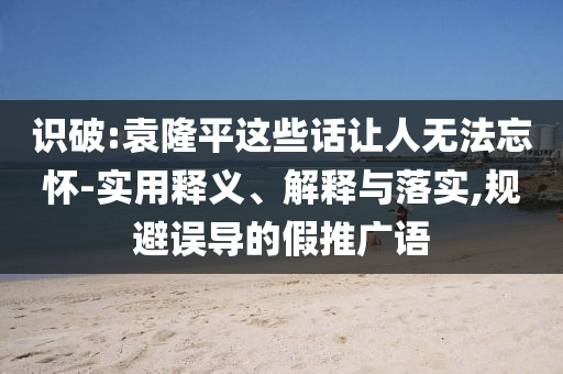 識破:袁隆平這些話讓人無法忘懷-實(shí)用釋義、解釋與落實(shí),規(guī)避誤導(dǎo)的假推廣語