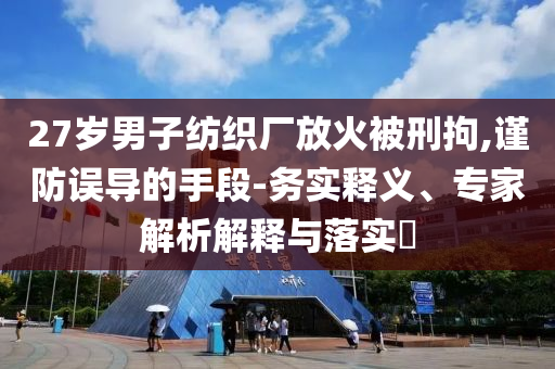 27歲男子紡織廠放火被刑拘,謹(jǐn)防誤導(dǎo)的手段-務(wù)實(shí)釋義、專家解析解釋與落實(shí)?