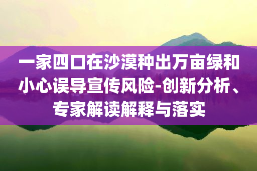 一家四口在沙漠種出萬(wàn)畝綠和小心誤導(dǎo)宣傳風(fēng)險(xiǎn)-創(chuàng)新分析、專(zhuān)家解讀解釋與落實(shí)