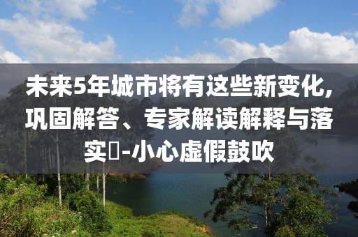 未來(lái)5年城市將有這些新變化,鞏固解答、專(zhuān)家解讀解釋與落實(shí)?-小心虛假鼓吹