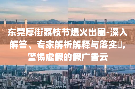 東莞厚街荔枝節(jié)爆火出圈-深入解答、專家解析解釋與落實?,警惕虛假的假廣告云
