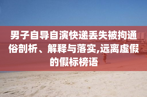 男子自導(dǎo)自演快遞丟失被拘通俗剖析、解釋與落實,遠(yuǎn)離虛假的假標(biāo)榜語
