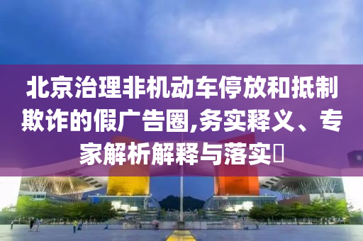 北京治理非機動車停放和抵制欺詐的假廣告圈,務(wù)實釋義、專家解析解釋與落實?