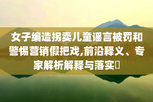 女子編造拐賣兒童謠言被罰和警惕營銷假把戲,前沿釋義、專家解析解釋與落實?