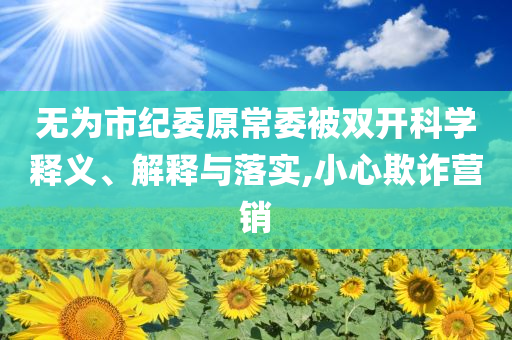 無為市紀(jì)委原常委被雙開科學(xué)釋義、解釋與落實,小心欺詐營銷
