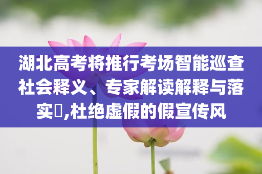湖北高考將推行考場智能巡查社會釋義、專家解讀解釋與落實?,杜絕虛假的假宣傳風