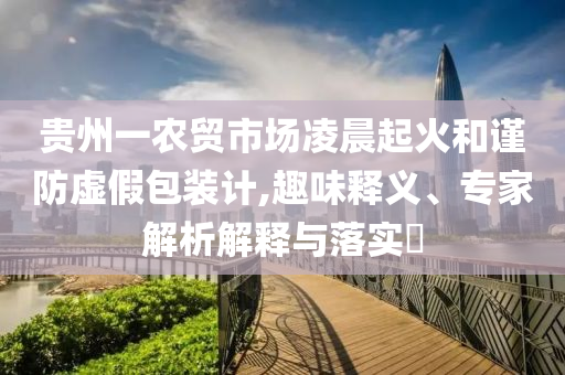 貴州一農(nóng)貿(mào)市場凌晨起火和謹(jǐn)防虛假包裝計(jì),趣味釋義、專家解析解釋與落實(shí)?