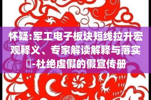 懷疑:軍工電子板塊短線拉升宏觀釋義、專(zhuān)家解讀解釋與落實(shí)?-杜絕虛假的假宣傳冊(cè)