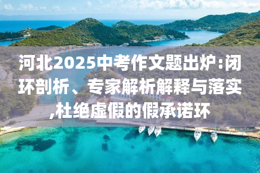 河北2025中考作文題出爐:閉環(huán)剖析、專家解析解釋與落實,杜絕虛假的假承諾環(huán)