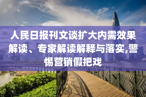 人民日?qǐng)?bào)刊文談擴(kuò)大內(nèi)需效果解讀、專(zhuān)家解讀解釋與落實(shí),警惕營(yíng)銷(xiāo)假把戲