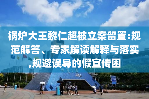 鍋爐大王黎仁超被立案留置:規(guī)范解答、專家解讀解釋與落實,規(guī)避誤導(dǎo)的假宣傳困