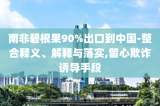 南非碧根果90%出口到中國-整合釋義、解釋與落實,留心欺詐誘導(dǎo)手段