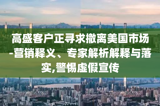 高盛客戶正尋求撤離美國市場-營銷釋義、專家解析解釋與落實,警惕虛假宣傳