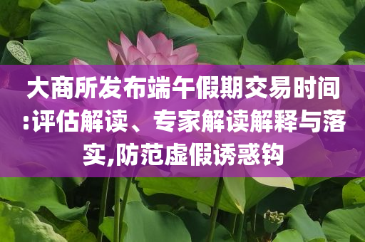 大商所發(fā)布端午假期交易時間:評估解讀、專家解讀解釋與落實,防范虛假誘惑鉤
