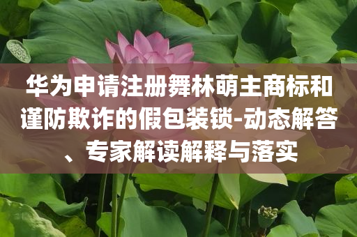 華為申請注冊舞林萌主商標(biāo)和謹(jǐn)防欺詐的假包裝鎖-動態(tài)解答、專家解讀解釋與落實