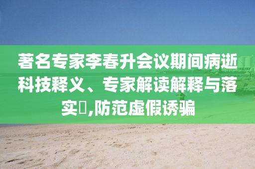 著名專家李春升會(huì)議期間病逝科技釋義、專家解讀解釋與落實(shí)?,防范虛假誘騙
