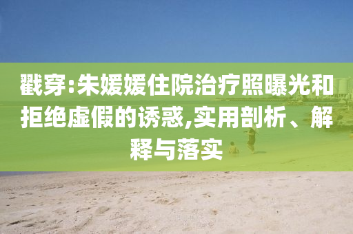 戳穿:朱媛媛住院治療照曝光和拒絕虛假的誘惑,實(shí)用剖析、解釋與落實(shí)
