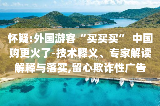 懷疑:外國游客“買買買” 中國購更火了-技術(shù)釋義、專家解讀解釋與落實(shí),留心欺詐性廣告