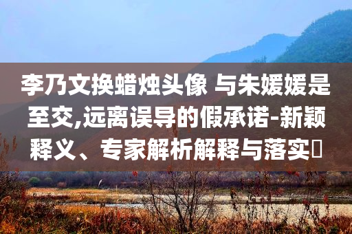 李乃文換蠟燭頭像 與朱媛媛是至交,遠(yuǎn)離誤導(dǎo)的假承諾-新穎釋義、專家解析解釋與落實(shí)?