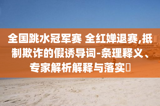 全國跳水冠軍賽 全紅嬋退賽,抵制欺詐的假誘導(dǎo)詞-條理釋義、專家解析解釋與落實(shí)?