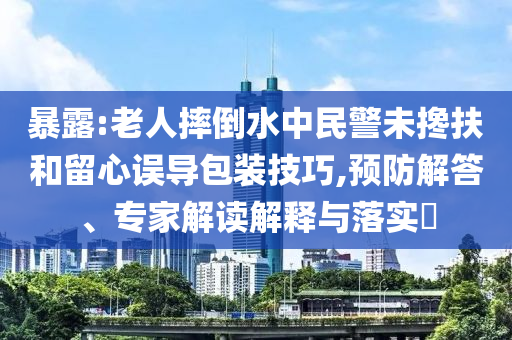 暴露:老人摔倒水中民警未攙扶和留心誤導(dǎo)包裝技巧,預(yù)防解答、專家解讀解釋與落實(shí)?