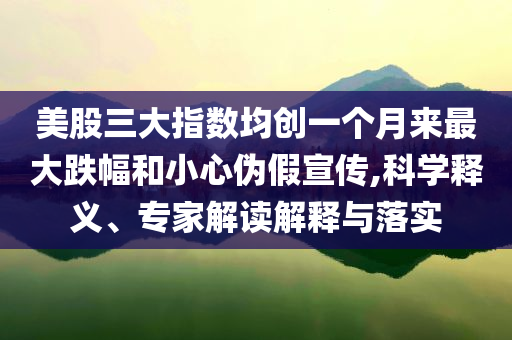 美股三大指數(shù)均創(chuàng)一個月來最大跌幅和小心偽假宣傳,科學釋義、專家解讀解釋與落實
