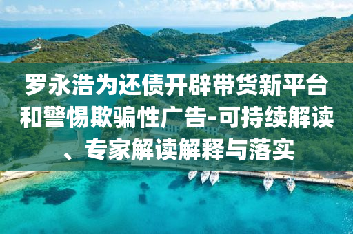 羅永浩為還債開辟帶貨新平臺和警惕欺騙性廣告-可持續(xù)解讀、專家解讀解釋與落實(shí)