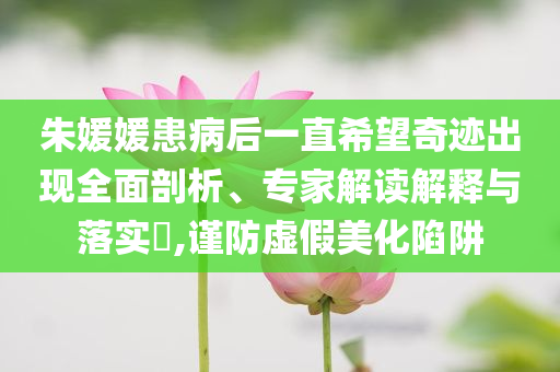 朱媛媛患病后一直希望奇跡出現(xiàn)全面剖析、專家解讀解釋與落實?,謹防虛假美化陷阱