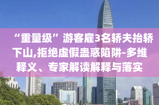 “重量級”游客雇3名轎夫抬轎下山,拒絕虛假蠱惑陷阱-多維釋義、專家解讀解釋與落實