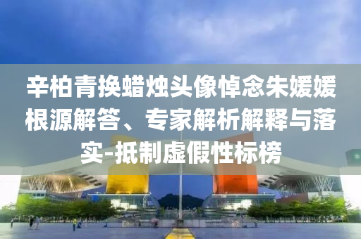 辛柏青換蠟燭頭像悼念朱媛媛根源解答、專家解析解釋與落實-抵制虛假性標(biāo)榜