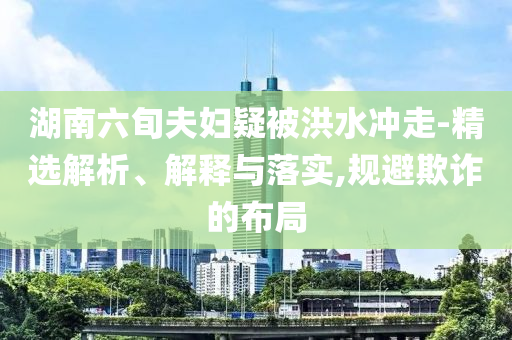 湖南六旬夫婦疑被洪水沖走-精選解析、解釋與落實(shí),規(guī)避欺詐的布局