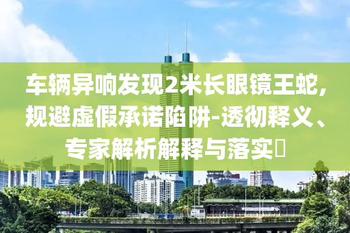 車(chē)輛異響發(fā)現(xiàn)2米長(zhǎng)眼鏡王蛇,規(guī)避虛假承諾陷阱-透徹釋義、專家解析解釋與落實(shí)?