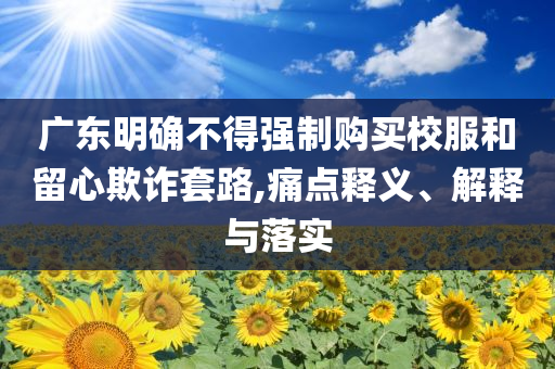 廣東明確不得強(qiáng)制購(gòu)買(mǎi)校服和留心欺詐套路,痛點(diǎn)釋義、解釋與落實(shí)